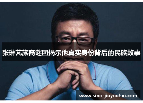 张琳芃族裔谜团揭示他真实身份背后的民族故事