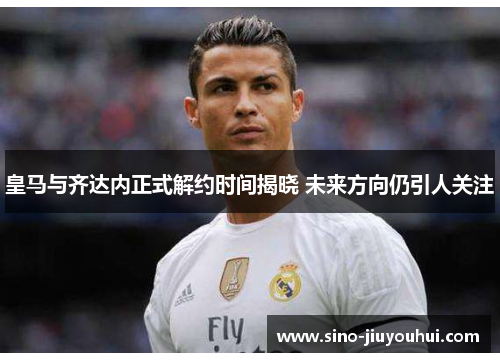 皇马与齐达内正式解约时间揭晓 未来方向仍引人关注 皇马与齐达内正式解约时间揭晓 未来方向仍引人关注