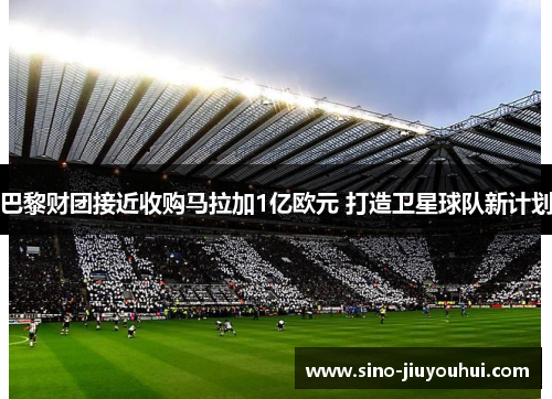 巴黎财团接近收购马拉加1亿欧元 打造卫星球队新计划