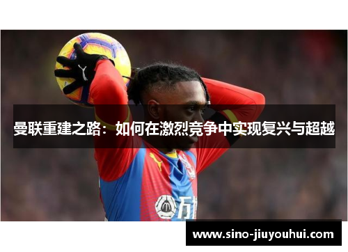 曼联重建之路：如何在激烈竞争中实现复兴与超越