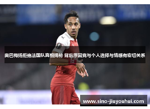 奥巴梅扬拒绝法国队真相揭秘 背后原因竟与个人选择与情感有密切关系