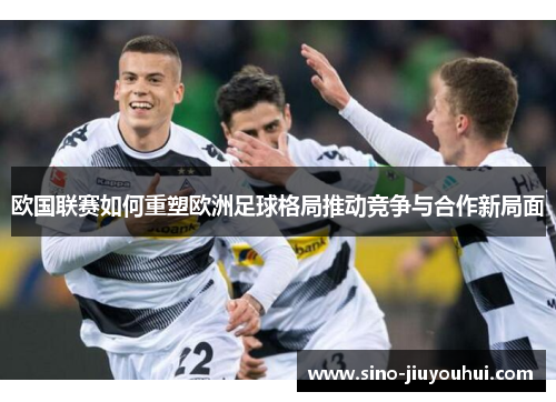 欧国联赛如何重塑欧洲足球格局推动竞争与合作新局面