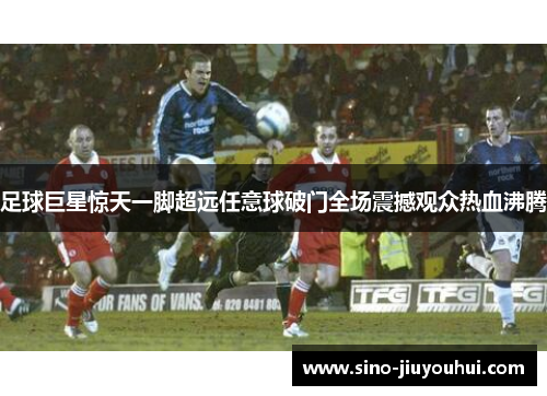 足球巨星惊天一脚超远任意球破门全场震撼观众热血沸腾