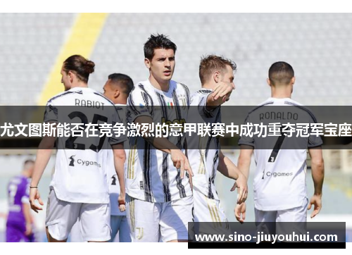 尤文图斯能否在竞争激烈的意甲联赛中成功重夺冠军宝座 尤文图斯能否在竞争激烈的意甲联赛中成功重夺冠军宝座