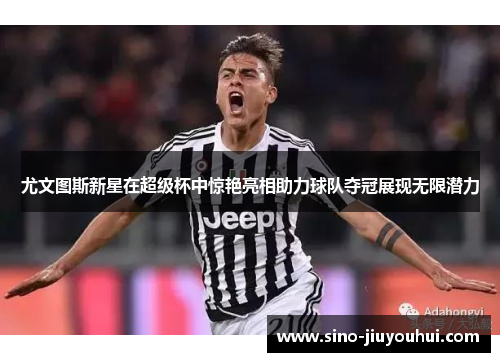 尤文图斯新星在超级杯中惊艳亮相助力球队夺冠展现无限潜力 尤文图斯新星在超级杯中惊艳亮相助力球队夺冠展现无限潜力