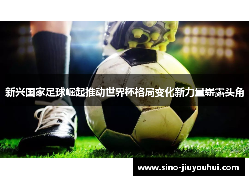 新兴国家足球崛起推动世界杯格局变化新力量崭露头角