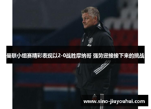 曼联小组赛精彩表现以2-0战胜摩纳哥 强势迎接接下来的挑战 曼联小组赛精彩表现以2-0战胜摩纳哥 强势迎接接下来的挑战