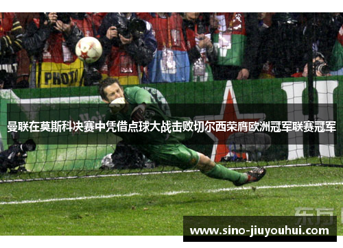曼联在莫斯科决赛中凭借点球大战击败切尔西荣膺欧洲冠军联赛冠军