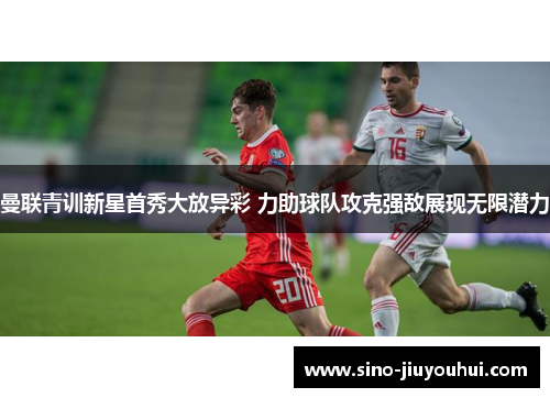 曼联青训新星首秀大放异彩 力助球队攻克强敌展现无限潜力 曼联青训新星首秀大放异彩 力助球队攻克强敌展现无限潜力