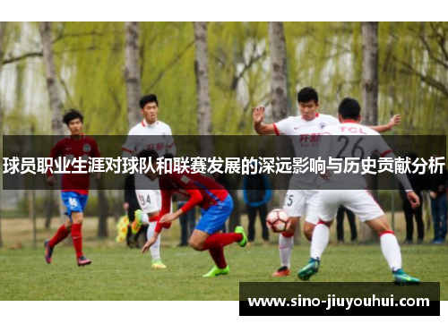 球员职业生涯对球队和联赛发展的深远影响与历史贡献分析