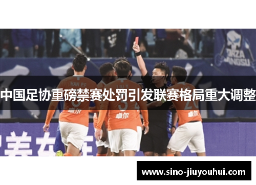中国足协重磅禁赛处罚引发联赛格局重大调整