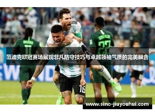 范迪克欧冠赛场展现非凡防守技巧与卓越领袖气质的完美融合 范迪克欧冠赛场展现非凡防守技巧与卓越领袖气质的完美融合