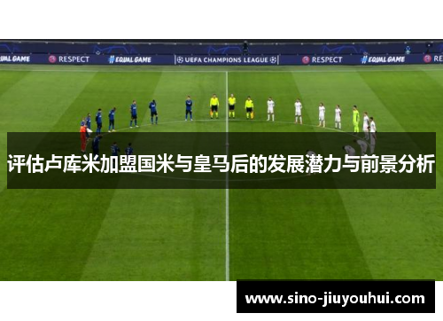 评估卢库米加盟国米与皇马后的发展潜力与前景分析 评估卢库米加盟国米与皇马后的发展潜力与前景分析